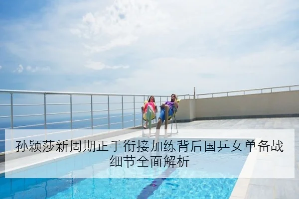 孙颖莎新周期正手衔接加练背后国乒女单备战细节全面解析