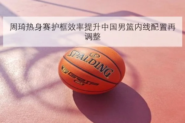 周琦热身赛护框效率提升中国男篮内线配置再调整